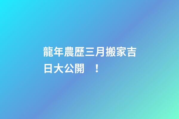 龍年農歷三月搬家吉日大公開！